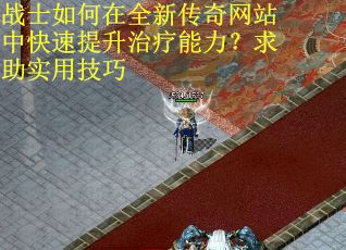 战士如何在全新传奇网站中快速提升治疗能力？求助实用技巧