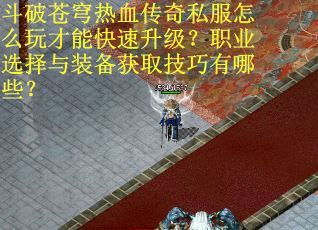 斗破苍穹热血传奇私服怎么玩才能快速升级？职业选择与装备获取技巧有哪些？