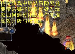 传奇游戏中组队冒险究竟能带来哪些惊喜好处？玩家如何通过团队协作实现高效升级与爆装？