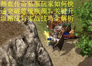 热血传奇私服玩家如何快速突破等级瓶颈？关键升级路线与实战技巧全解析