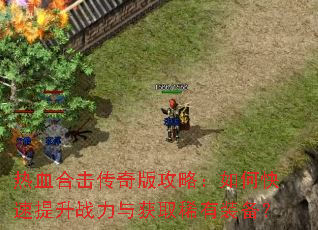 热血合击传奇版攻略:如何快速提升战力与获取稀有装备? 热血合击传奇版攻略:如何快速提升战力与获取稀有装备?