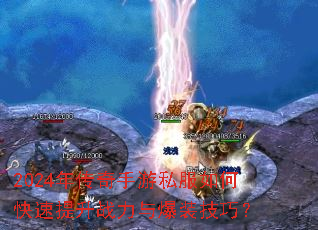 2024年传奇手游私服如何快速提升战力与爆装技巧? 2024年传奇手游私服如何快速提升战力与爆装技巧?
